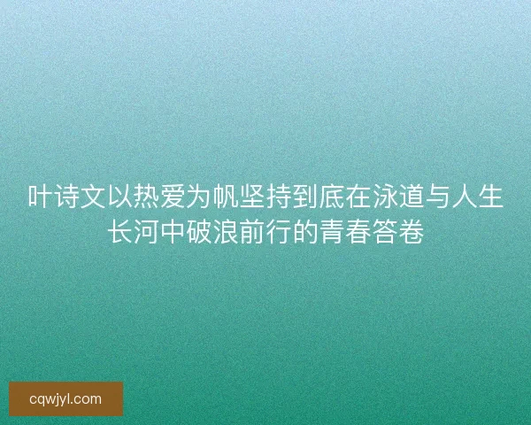 叶诗文以热爱为帆坚持到底在泳道与人生长河中破浪前行的青春答卷
