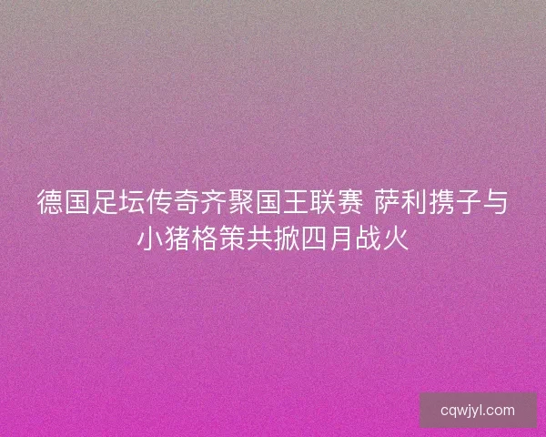 德国足坛传奇齐聚国王联赛 萨利携子与小猪格策共掀四月战火